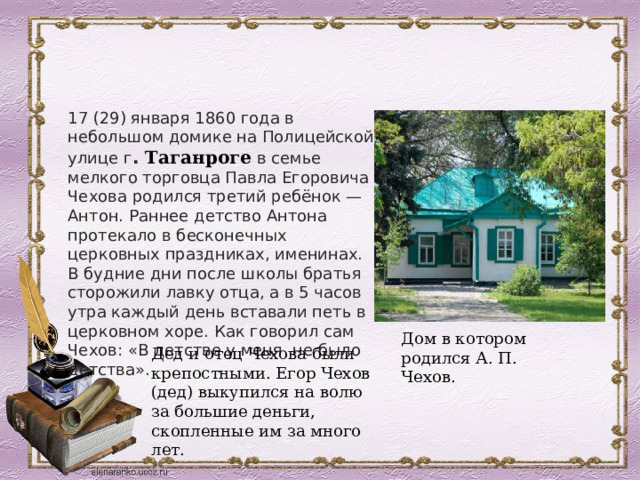17 (29) января 1860 года в небольшом домике на Полицейской улице г .  Таганроге  в семье мелкого торговца Павла Егоровича Чехова родился третий ребёнок — Антон. Раннее детство Антона протекало в бесконечных церковных праздниках, именинах. В будние дни после школы братья сторожили лавку отца, а в 5 часов утра каждый день вставали петь в церковном хоре. Как говорил сам Чехов: «В детстве у меня не было детства». Дом в котором родился А. П. Чехов. Дед и отец Чехова были крепостными. Егор Чехов (дед) выкупился на волю за большие деньги, скопленные им за много лет. 