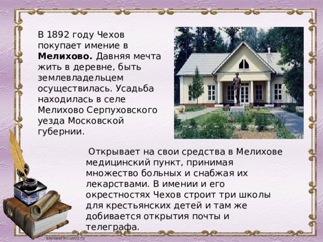 В 1892 году Чехов покупает имение в Мелихово. Давняя мечта жить в деревне, быть землевладельцем осуществилась. Усадьба находилась в селе Мелихово Серпуховского уезда Московской губернии.   Открывает на свои средства в Мелихове медицинский пункт, принимая множество больных и снабжая их лекарствами. В имении и его окрестностях Чехов строит три школы для крестьянских детей и там же добивается открытия почты и телеграфа.  
