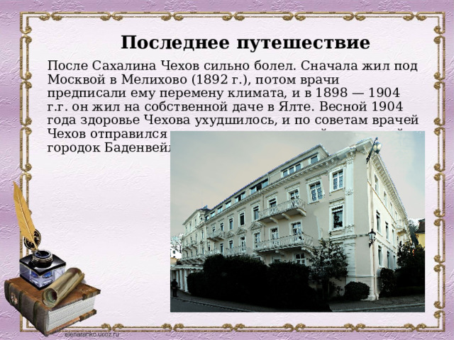 Последнее путешествие После Сахалина Чехов сильно болел. Сначала жил под Москвой в Мелихово (1892 г.), потом врачи предписали ему перемену климата, и в 1898 — 1904 г.г. он жил на собственной даче в Ялте. Весной 1904 года здоровье Чехова ухудшилось, и по советам врачей Чехов отправился на лечение в немецкий курортный городок Баденвейлер, там он и скончался. . 