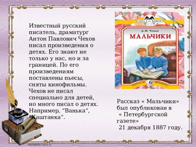 Известный русский писатель, драматург Антон Павлович Чехов писал произведения о детях. Его знают не только у нас, но и за границей. По его произведениям поставлены пьесы, сняты кинофильмы. Чехов не писал специально для детей, но много писал о детях. Например, “Ванька”, “Каштанка”. Рассказ « Мальчики» был опубликован в  « Петербургской газете»  21 декабря 1887 году. 