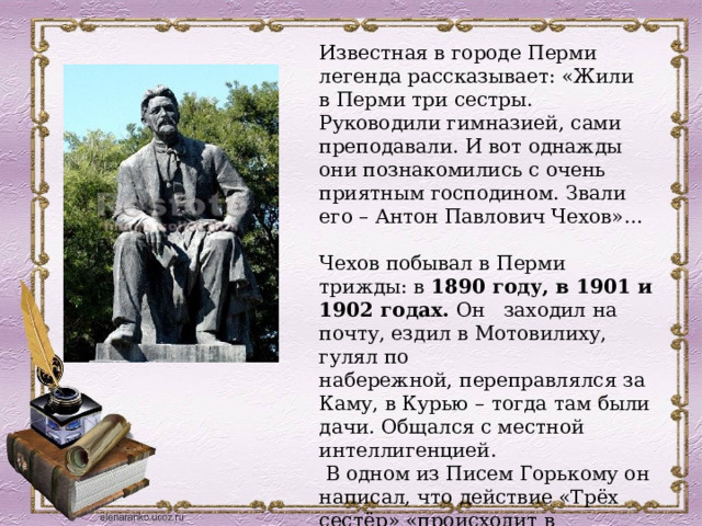 Известная в городе Перми легенда рассказывает: «Жили в Перми три сестры. Руководили гимназией, сами преподавали. И вот однажды они познакомились с очень приятным господином. Звали его – Антон Павлович Чехов»… Чехов побывал в Перми трижды: в 1890 году, в 1901 и 1902 годах.  Он   заходил на почту, ездил в Мотовилиху, гулял по набережной, переправлялся за Каму, в Курью – тогда там были дачи. Общался с местной интеллигенцией.    В одном из Писем Горькому он написал, что действие «Трёх сестёр» «происходит в провинциальном городе вроде Перми.» 