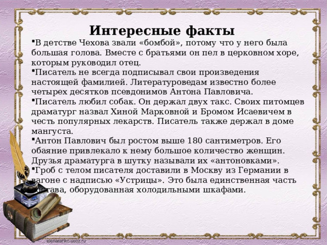 Интересные факты В детстве Чехова звали «бомбой», потому что у него была большая голова. Вместе с братьями он пел в церковном хоре, которым руководил отец. Писатель не всегда подписывал свои произведения настоящей фамилией. Литературоведам известно более четырех десятков псевдонимов Антона Павловича. Писатель любил собак. Он держал двух такс. Своих питомцев драматург назвал Хиной Марковной и Бромом Исаевичем в честь популярных лекарств. Писатель также держал в доме мангуста. Антон Павлович был ростом выше 180 сантиметров. Его обаяние привлекало к нему большое количество женщин. Друзья драматурга в шутку называли их «антоновками». Гроб с телом писателя доставили в Москву из Германии в вагоне с надписью «Устрицы». Это была единственная часть состава, оборудованная холодильными шкафами. 