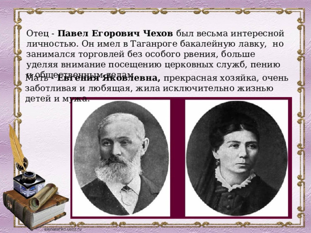 Отец - Павел Егорович Чехов был весьма интересной личностью. Он имел в Таганроге бакалейную лавку, но занимался торговлей без особого рвения, больше уделяя внимание посещению церковных служб, пению и общественным делам.  Мать - Евгения Яковлевна, прекрасная хозяйка, очень заботливая и любящая, жила исключительно жизнью детей и мужа.  