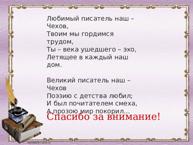 Любимый писатель наш – Чехов,  Твоим мы гордимся трудом,  Ты – века ушедшего – эхо,  Летящее в каждый наш дом. Великий писатель наш – Чехов  Поэзию с детства любил;  И был почитателем смеха,  А прозою мир покорил… Спасибо за внимание! 
