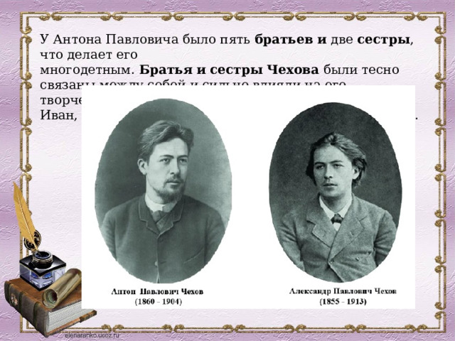У Антона Павловича было пять  братьев   и  две  сестры , что делает его многодетным.  Братья   и   сестры   Чехова  были тесно связаны между собой и сильно влияли на его творчество.  Братья   Чеховы  — Александр, Николай, Иван, Павел и Василий.  Сестры  — Мария и Екатерина.  
