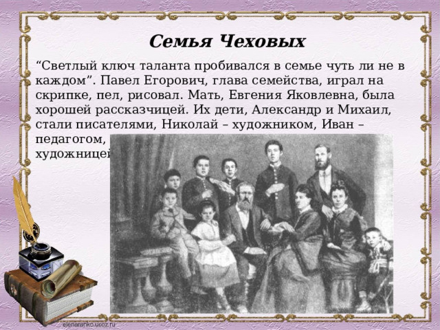 Семья Чеховых  “ Светлый ключ таланта пробивался в семье чуть ли не в каждом”. Павел Егорович, глава семейства, играл на скрипке, пел, рисовал. Мать, Евгения Яковлевна, была хорошей рассказчицей. Их дети, Александр и Михаил, стали писателями, Николай – художником, Иван – педагогом, Василий – врачом, а дочь Мария – художницей. 