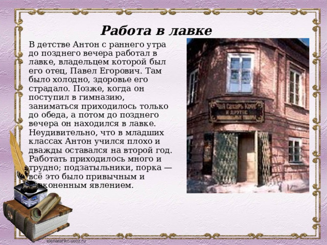 Работа в лавке  В детстве Антон с раннего утра до позднего вечера работал в лавке, владельцем которой был его отец, Павел Егорович. Там было холодно, здоровье его страдало. Позже, когда он поступил в гимназию, заниматься приходилось только до обеда, а потом до позднего вечера он находился в лавке. Неудивительно, что в младших классах Антон учился плохо и дважды оставался на второй год. Работать приходилось много и трудно; подзатыльники, порка — всё это было привычным и узаконенным явлением. 
