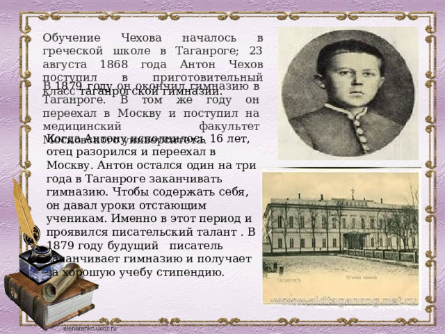 Обучение Чехова началось в греческой школе в Таганроге; 23 августа 1868 года Антон Чехов поступил в приготовительный класс  таганрогской гимназии.  В  1879 году  он окончил гимназию в Таганроге. В том же году он переехал в Москву и поступил на медицинский факультет Московского университета. Когда Антону исполнилось 16 лет, отец разорился и переехал в Москву. Антон остался один на три года в Таганроге заканчивать гимназию. Чтобы содержать себя, он давал уроки отстающим ученикам. Именно в этот период и проявился писательский талант . В 1879 году будущий писатель заканчивает гимназию и получает за хорошую учебу стипендию. 