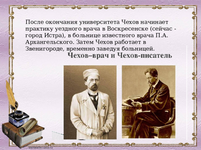 После окончания университета Чехов начинает практику уездного врача в Воскресенске (сейчас - город Истра), в больнице известного врача П.А. Архангельского. Затем Чехов работает в Звенигороде, временно заведуя больницей. 