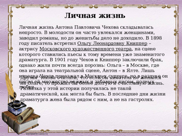 Личная жизнь Личная жизнь Антона Павловича Чехова складывалась непросто. В молодости он часто увлекался женщинами, заводил романы, но до женитьбы дело не доходило. В 1898 году писатель встретил  Ольгу Леонардовну Книппер  – актрису  Московского художественного театра , на сцене которого ставились пьесы к тому времени уже знаменитого драматурга. В 1901 году Чехов и Книппер заключили брак, однако жили почти всегда порознь: Ольга – в Москве, где она играла на театральной сцене, Антон – в Ялте. Лишь изредка Чехов приезжал в Москву к супруге, но в разлуке он писал ей множество нежных и забавных писем, полных любви. Друзья Чехова считали, что если бы писатель не женился на Ольге, то прожил бы более долгую и счастливую жизнь. Развязка у этой истории получилась не такой драматической, как могла бы быть. В последние дни жизни драматурга жена была рядом с ним, а не на гастролях. 