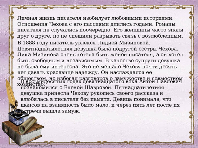 Личная жизнь писателя изобилует любовными историями. Отношения Чехова с его пассиями длились годами. Романы писателя не случались поочерёдно. Его женщины часто знали друг о друге, но не спешили разрывать связь с возлюбленным. В 1888 году писатель увлекся Лидией Мизиновой. Девятнадцатилетняя девушка была подругой сестры Чехова. Лика Мизинова очень хотела быть женой писателя, а он хотел быть свободным и независимым. В качестве супруги девушка не была ему интересна. Это не мешало Чехову почти десять лет давать красавице надежду. Он наслаждался ее обществом, но избегал разговоров о замужестве и совместном хозяйство. В восьмидесятых годах девятнадцатого века Антон Павлович познакомился с Еленой Шавровой. Пятнадцатилетняя девушка принесла Чехову рукопись своего рассказа и влюбилась в писателя без памяти. Девица понимала, что шансов на взаимность было мало, и через пять лет после их встречи вышла замуж. 