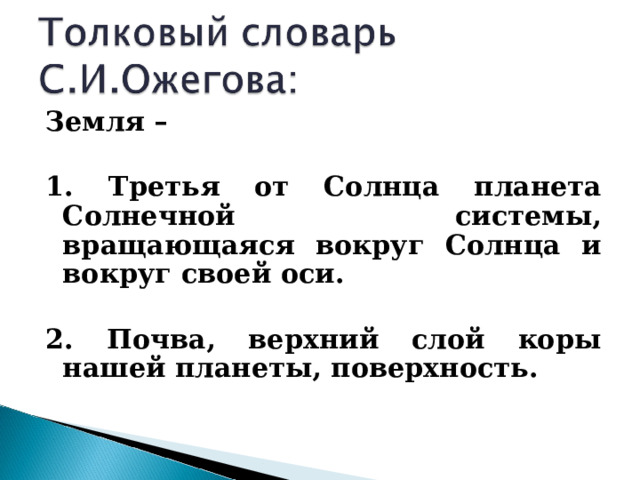 Земля –  1. Третья от Солнца планета Солнечной системы, вращающаяся вокруг Солнца и вокруг своей оси.  2. Почва, верхний слой коры нашей планеты, поверхность.    