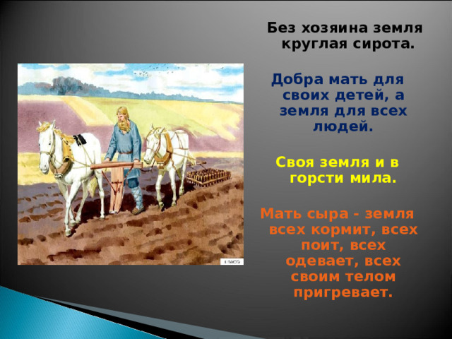  Без хозяина земля круглая сирота.  Добра мать для своих детей, а земля для всех людей.  Своя земля и в горсти мила.  Мать сыра - земля всех кормит, всех поит, всех одевает, всех своим телом пригревает. 