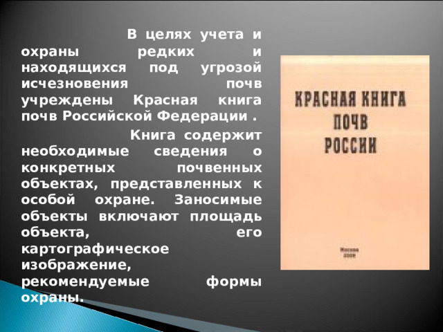  В целях учета и охраны редких и находящихся под угрозой исчезновения почв учреждены Красная книга почв Российской Федерации .  Книга содержит необходимые сведения о конкретных почвенных объектах, представленных к особой охране. Заносимые объекты включают площадь объекта, его картографическое изображение, рекомендуемые формы охраны.  