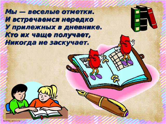 Мы — веселые отметки. И встречаемся нередко У прилежных в дневнике. Кто их чаще получает, Никогда не заскучает.  