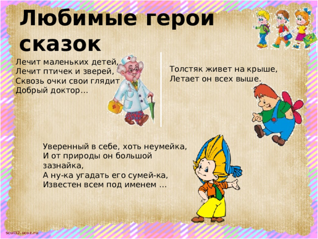 Любимые герои сказок Лечит маленьких детей,  Лечит птичек и зверей,  Сквозь очки свои глядит  Добрый доктор… Толстяк живет на крыше,  Летает он всех выше. Уверенный в себе, хоть неумейка,  И от природы он большой зазнайка,  А ну-ка угадать его сумей-ка,  Известен всем под именем … 