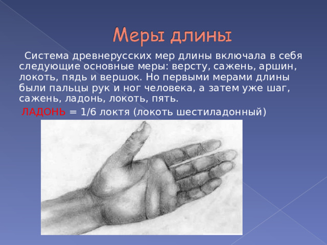  Система древнерусских мер длины включала в себя следующие основные меры: версту, сажень, аршин, локоть, пядь и вершок. Но первыми мерами длины были пальцы рук и ног человека, а затем уже шаг, сажень, ладонь, локоть, пять.  ЛАДОНЬ = 1/6 локтя (локоть шестиладонный) 