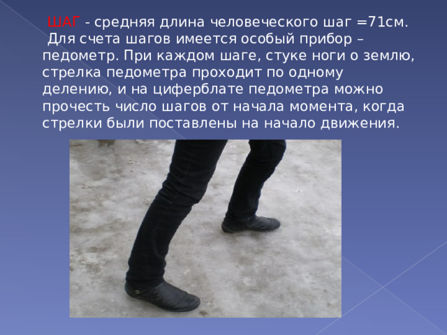  ШАГ - средняя длина человеческого шаг =71см.  Для счета шагов имеется особый прибор – педометр. При каждом шаге, стуке ноги о землю, стрелка педометра проходит по одному делению, и на циферблате педометра можно прочесть число шагов от начала момента, когда стрелки были поставлены на начало движения. 