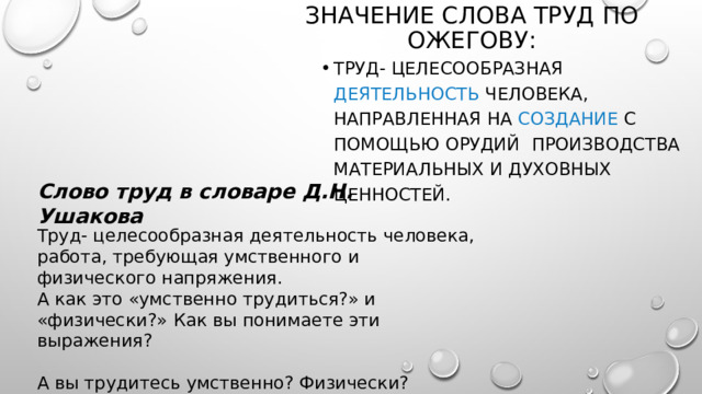 Значение слова труд по ожегову: Труд- целесообразная деятельность человека, направленная на создание с помощью орудий производства материальных и духовных ценностей. Слово труд в словаре Д.Н. Ушакова Труд- целесообразная деятельность человека, работа, требующая умственного и физического напряжения.  А как это «умственно трудиться?» и «физически?» Как вы понимаете эти выражения? А вы трудитесь умственно? Физически? 