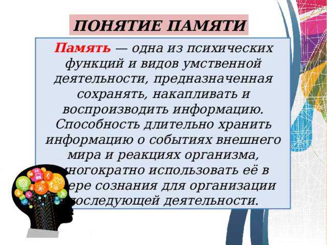 ПОНЯТИЕ ПАМЯТИ Память — одна из психических функций и видов умственной деятельности, предназначенная сохранять, накапливать и воспроизводить информацию. Способность длительно хранить информацию о событиях внешнего мира и реакциях организма, многократно использовать её в сфере сознания для организации последующей деятельности. 