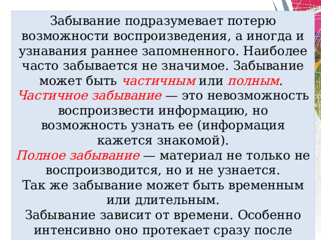 Забывание подразумевает потерю возможности воспроизведения, а иногда и узнавания раннее запомненного. Наиболее часто забывается не значимое. Забывание может быть частичным или полным . Частичное забывание — это невозможность воспроизвести информацию, но возможность узнать ее (информация кажется знакомой). Полное забывание — материал не только не воспроизводится, но и не узнается. Так же забывание может быть временным или длительным. Забывание зависит от времени. Особенно интенсивно оно протекает сразу после заучивания, а потом оно замедляется. 