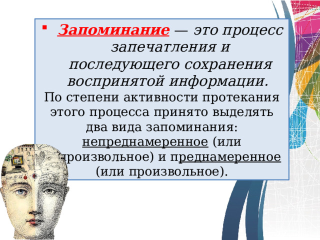 Запоминание  —  это процесс запечатления и последующего сохранения воспринятой информации.  По степени активности протекания этого процесса принято выделять два вида запоминания: непреднамеренное (или непроизвольное) и п ред­намеренное (или произвольное). 