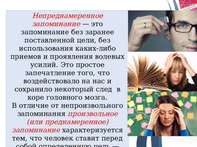 Непреднамеренное запоминание   — это запоминание без заранее поставленной цели, без использования каких-либо приемов и проявления волевых усилий. Это простое запечатление того, что воздействовало на нас и сохранило некоторый след в коре головного мозга. В отличие от непроизвольного запоминания  произвольное (или преднамерен­ное) запоминание  характеризуется тем, что человек ставит перед собой определенную цель — запомнить некую информацию — и использует специальные при­емы запоминания.  
