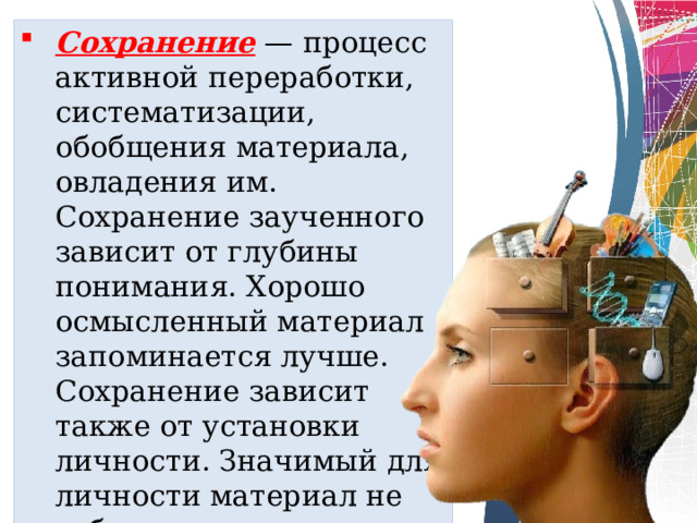 Сохранение   — процесс активной переработки, систематизации, обобщения материала, овладения им. Сохранение заученного зависит от глубины понимания. Хорошо осмысленный материал запоминает­ся лучше. Сохранение зависит также от установки личности. Значимый для личности материал не забывается. 