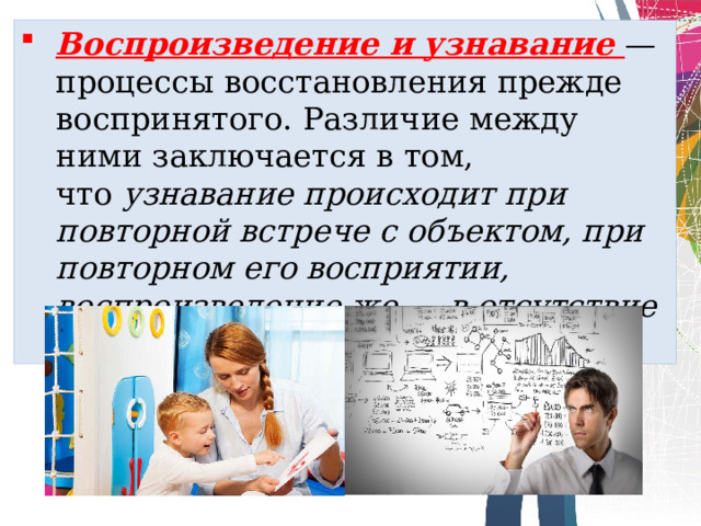 Воспроизведение и узна­вание — процессы восстановления прежде воспринятого. Разли­чие между ними заключается в том, что  узнавание происходит при повторной встрече с объектом, при повторном его восприя­тии, воспроизведение же — в отсутствие объекта . 