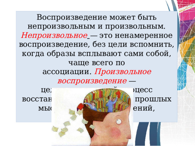 Воспроизведение может быть непроизволь­ным и произвольным. Непроизвольное   —  это ненамеренное вос­произведение, без цели вспомнить, когда образы всплывают сами собой, чаще всего по ассоциации.  Произвольное  воспроизведе­ние   — целенаправленный процесс восстановления в сознании прошлых мыслей, чувств, стремлений, действий.  