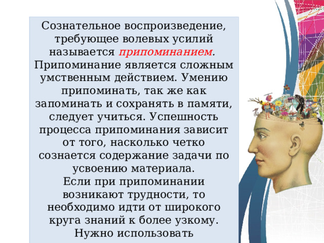 Сознательное воспроизведение, требующее волевых усилий называется припоминанием . Припоминание является сложным умственным действием. Умению припоминать, так же как запоминать и сохранять в памяти, следует учиться. Успешность процесса припоминания зависит от того, насколько четко сознается содержание задачи по усвоению материала. Если при припоминании возникают трудности, то необходимо идти от широкого круга знаний к более узкому. Нужно использовать сопоставление, сравнение, ассоциации с тем, что следует воспроизвести. 