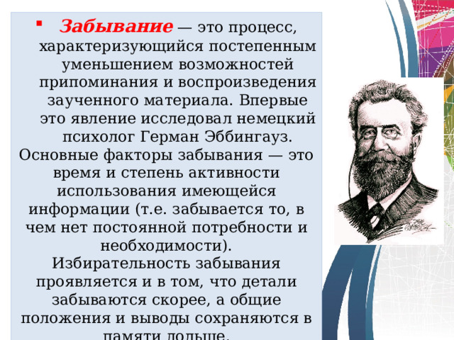 Забывание  — это процесс, характеризующийся постепенным уменьшением возможностей припоминания и воспроизведения заученного материала. Впервые это явление исследовал немецкий психолог Герман Эббингауз. Основные факторы забывания — это время и степень активности использования имеющейся информации (т.е. забывается то, в чем нет постоянной потребности и необходимости).  Избирательность забывания проявляется и в том, что детали забываются скорее, а общие положения и выводы сохраняются в памяти дольше. 