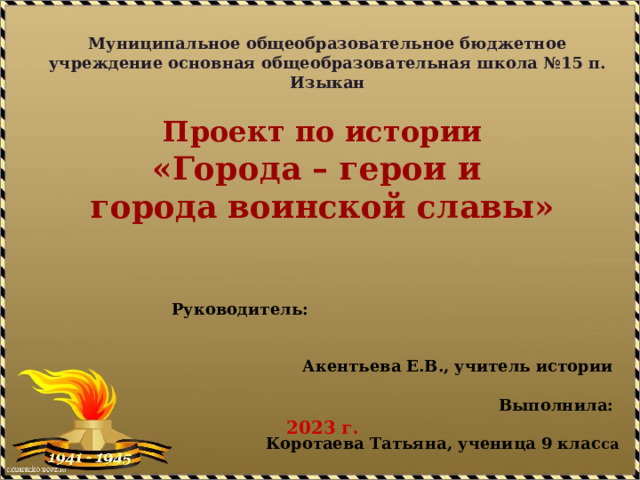 Муниципальное общеобразовательное бюджетное учреждение основная общеобразовательная школа №15 п. Изыкан Проект по истории «Города – герои и города воинской славы»      2023 г.  Руководитель:  Акентьева Е.В., учитель истории  Выполнила:  Коротаева Татьяна, ученица 9 клас са  