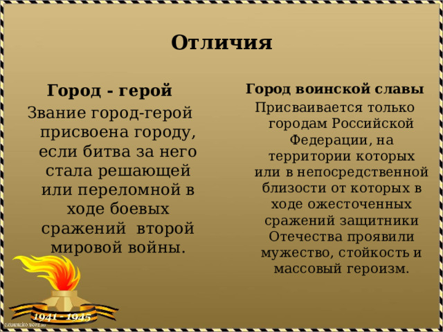 Отличия Город - герой Город воинской славы Звание город-герой присвоена городу, если битва за него стала решающей или переломной в ходе боевых сражений второй мировой войны. Присваивается только городам Российской Федерации, на территории которых или в непосредственной близости от которых в ходе ожесточенных сражений защитники Отечества проявили мужество, стойкость и массовый героизм. 