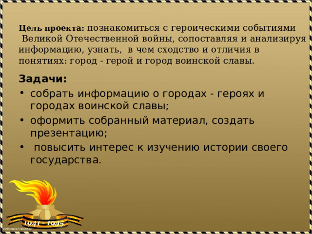  Цель проекта: познакомиться с героическими событиями  Великой Отечественной войны, сопоставляя и анализируя информацию, узнать,  в чем сходство и отличия в понятиях: город - герой и город воинской славы.   Задачи: собрать информацию о городах - героях и городах воинской славы; оформить собранный материал, создать презентацию;  повысить интерес к изучению истории своего государства. 