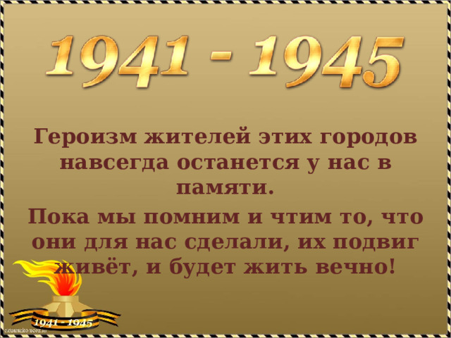 Героизм жителей этих городов навсегда останется у нас в памяти. Пока мы помним и чтим то, что они для нас сделали, их подвиг живёт, и будет жить вечно! 