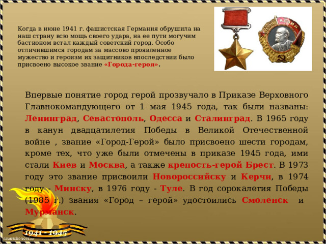   Когда в июне 1941 г. фашистская Германия обрушила на наш страну всю мощь своего удара, на ее пути могучим бастионом встал каждый советский город. Особо отличившимся городам за массово проявленное мужество и героизм их защитников впоследствии было присвоено высокое звание «Города-героя» .   Впервые понятие город герой прозвучало в Приказе Верховного Главнокомандующего от 1 мая 1945 года, так были названы: Ленинград , Севастополь , Одесса и Сталинград . В 1965 году в канун двадцатилетия Победы в Великой Отечественной войне , звание «Город-Герой» было присвоено шести городам, кроме тех, что уже были отмечены в приказе 1945 года, ими стали Киев  и  Москва , а также крепость-герой Брест . В 1973 году это звание присвоили Новороссийску и Керчи , в 1974 году - Минску , в 1976 году - Туле . В год сорокалетия Победы (1985 г.) звания «Город – герой» удостоились Смоленск и Мурманск . 