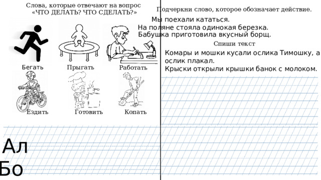Слова, которые отвечают на вопрос  «ЧТО ДЕЛАТЬ? ЧТО СДЕЛАТЬ?» Подчеркни слово, которое обозначает действие. Мы поехали кататься. На поляне стояла одинокая березка. Бабушка приготовила вкусный борщ. Спиши текст Комары и мошки кусали ослика Тимошку, а ослик плакал. Крыски открыли крышки банок с молоком. Прыгать Бегать Работать Копать Готовить Ездить Ал Бо 