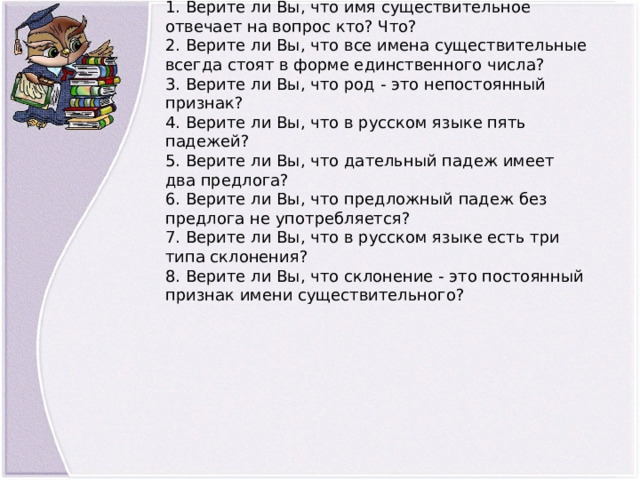 1. Верите ли Вы, что имя существительное отвечает на вопрос кто? Что?  2. Верите ли Вы, что все имена существительные всегда стоят в форме единственного числа?  3. Верите ли Вы, что род - это непостоянный признак?  4. Верите ли Вы, что в русском языке пять падежей?  5. Верите ли Вы, что дательный падеж имеет два предлога?  6. Верите ли Вы, что предложный падеж без предлога не употребляется?  7. Верите ли Вы, что в русском языке есть три типа склонения?  8. Верите ли Вы, что склонение - это постоянный признак имени существительного? 