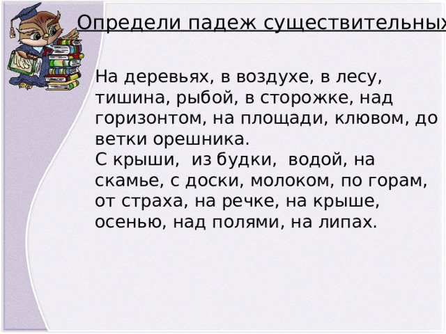 Определи падеж существительных На деревьях, в воздухе, в лесу, тишина, рыбой, в сторожке, над горизонтом, на площади, клювом, до ветки орешника. С крыши,  из будки,  водой, на скамье, с доски, молоком, по горам, от страха, на речке, на крыше, осенью, над полями, на липах. 