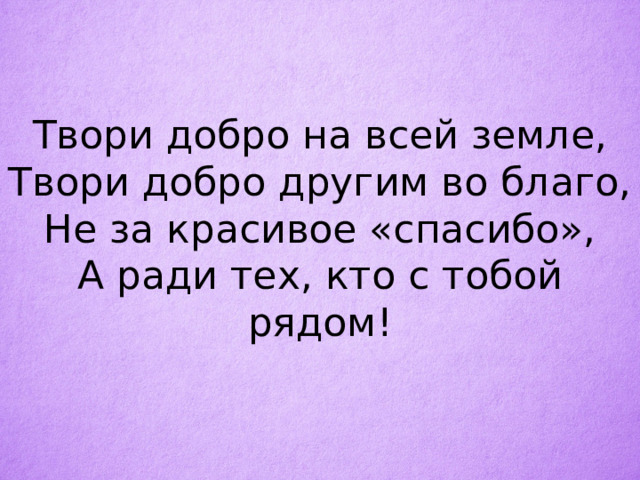 Твори добро на всей земле,  Твори добро другим во благо,  Не за красивое «спасибо»,  А ради тех, кто с тобой рядом!   