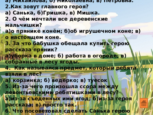 1. Как зовут бабушку героя? а) Михайлова; б) Николаевна; в) Петровна. 2.Как зовут главного героя? а) Санька, б)Гришка, в) Мишка. 2. О чём мечтали все деревенские мальчишки? а)о прянике конём; б)об игрушечном коне; в) о настоящем коне. 3. За что бабушка обещала купить герою рассказа пряник? а)уборка в доме; б) работа в огороде; в) собранные в лесу ягоды. 4. Как назывался предмет, который ребята взяли в лес? а) корзинка; б) ведерко; в) туесок 5. Из-за чего произошла ссора между левонтьевскими ребятишками в лесу? а)из-за съеденных ими ягод; б)из-за героя рассказа; в) просто так. 6. Что посоветовал сделать Санька герою рассказа, чтобы тому не попало от бабушки? а)вообще не ходить домой; б) всё честно рассказать бабушке; в) наложить в туесок травы, а сверху засыпать ягодой. 7. Что просил шантажом у главного героя его лучший друг? а) калач; б) булка; в) шаньга.  