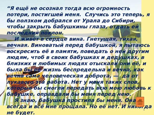 “ Я ещё не осознал тогда всю огромность потери, постигшей меня. Случись это теперь, я бы ползком добрался от Урала до Сибири, чтобы закрыть бабушкины глаза, отдать ей последний поклон.  И живёт в сердце вина. Гнетущая, тихая, вечная. Виноватый перед бабушкой, я пытаюсь воскресить её в памяти, поведать о ней другим людям, чтоб в своих бабушках и дедушках, в близких и любимых людях отыскали они её, и была бы её жизнь беспредельна и вечна, как вечна сама человеческая доброта, — да от лукавого эта работа. Нет у меня таких слов, которые бы смогли передать всю мою любовь к бабушке, оправдали бы меня перед нею.  Я знаю, бабушка простила бы меня. Она всегда и всё мне прощала. Но её нет. И никогда не будет.  И некому прощать...”  