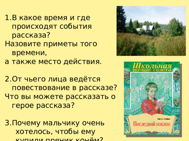 В какое время и где происходят события рассказа? Назовите приметы того времени, а также место действия. От чьего лица ведётся повествование в рассказе? Что вы можете рассказать о герое рассказа? 3.Почему мальчику очень хотелось, чтобы ему купили пряник конём? Ответьте текстом.  