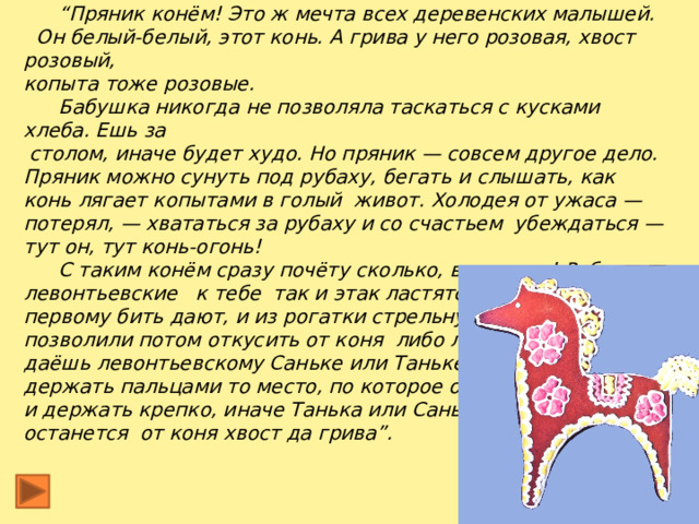     “ Пряник конём! Это ж мечта всех деревенских малышей.  Он белый-белый, этот конь. А грива у него розовая, хвост розовый, копыта тоже розовые.  Бабушка никогда не позволяла таскаться с кусками хлеба. Ешь за  столом, иначе будет худо. Но пряник — совсем другое дело. Пряник можно сунуть под рубаху, бегать и слышать, как конь лягает копытами в голый живот. Холодея от ужаса — потерял, — хвататься за рубаху и со счастьем убеждаться — тут он, тут конь-огонь!  С таким конём сразу почёту сколько, внимания! Ребята левонтьевские к тебе так и этак ластятся. И в чижа первому бить дают, и из рогатки стрельнуть, чтоб только им позволили потом откусить от коня либо лизнуть его. Когда даёшь левонтьевскому Саньке или Таньке откусывать, надо держать пальцами то место, по которое откусить положено, и держать крепко, иначе Танька или Санька так цапнут, что останется от коня хвост да грива”.  