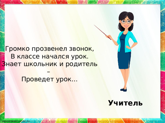 Громко прозвенел звонок, В классе начался урок. Знает школьник и родитель – Проведет урок… Учитель 