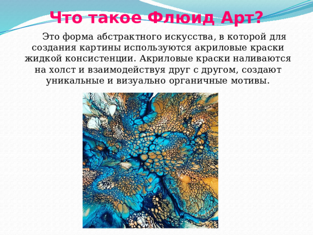 Что такое Флюид Арт?  Это форма абстрактного искусства, в которой для создания картины используются акриловые краски жидкой консистенции. Акриловые краски наливаются на холст и взаимодействуя друг с другом, создают уникальные и визуально органичные мотивы. 
