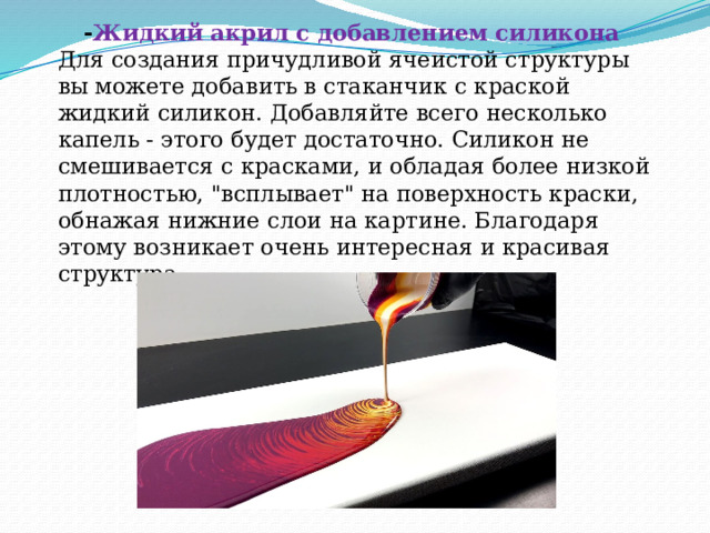  - Жидкий акрил с добавлением силикона  Для создания причудливой ячеистой структуры вы можете добавить в стаканчик с краской жидкий силикон. Добавляйте всего несколько капель - этого будет достаточно. Силикон не смешивается с красками, и обладая более низкой плотностью, 