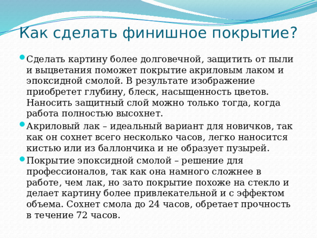 Как сделать финишное покрытие?   Сделать картину более долговечной, защитить от пыли и выцветания поможет покрытие акриловым лаком и эпоксидной смолой. В результате изображение приобретет глубину, блеск, насыщенность цветов. Наносить защитный слой можно только тогда, когда работа полностью высохнет. Акриловый лак – идеальный вариант для новичков, так как он сохнет всего несколько часов, легко наносится кистью или из баллончика и не образует пузырей. Покрытие эпоксидной смолой – решение для профессионалов, так как она намного сложнее в работе, чем лак, но зато покрытие похоже на стекло и делает картину более привлекательной и с эффектом объема. Сохнет смола до 24 часов, обретает прочность в течение 72 часов. 