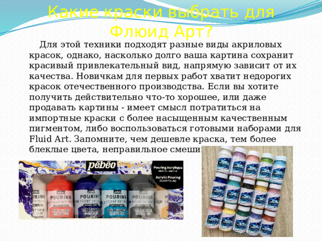 Какие краски выбрать для Флюид Арт?    Для этой техники подходят разные виды акриловых красок, однако, насколько долго ваша картина сохранит красивый привлекательный вид, напрямую зависит от их качества. Новичкам для первых работ хватит недорогих красок отечественного производства. Если вы хотите получить действительно что-то хорошее, или даже продавать картины - имеет смысл потратиться на импортные краски с более насыщенным качественным пигментом, либо воспользоваться готовыми наборами для Fluid Art. Запомните, чем дешевле краска, тем более блеклые цвета, неправильное смешивание цветов и т.п. 